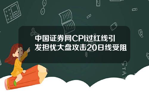 中国证券网CPI过红线引发担忧大盘攻击20日线受阻