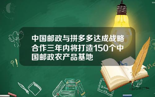 中国邮政与拼多多达成战略合作三年内将打造150个中国邮政农产品基地