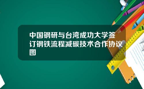 中国钢研与台湾成功大学签订钢铁流程减碳技术合作协议图