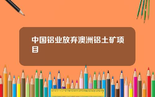 中国铝业放弃澳洲铝土矿项目
