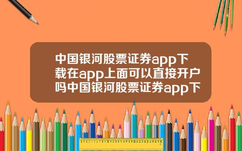 中国银河股票证券app下载在app上面可以直接开户吗中国银河股票证券app下载咋下载手机上