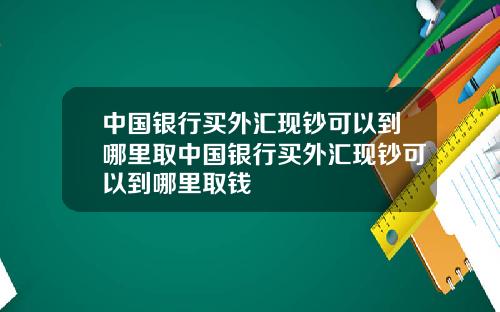 中国银行买外汇现钞可以到哪里取中国银行买外汇现钞可以到哪里取钱