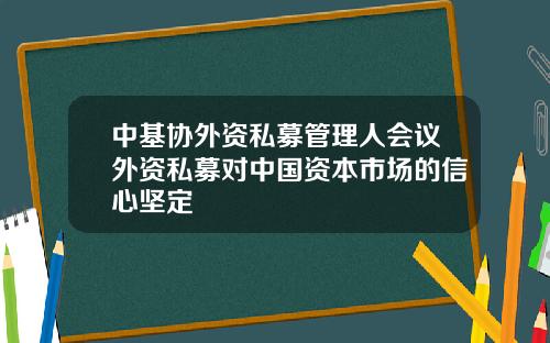 中基协外资私募管理人会议外资私募对中国资本市场的信心坚定