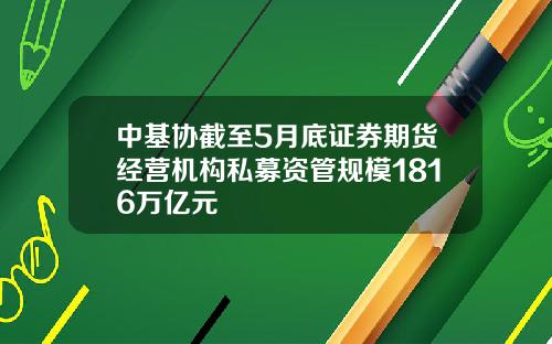 中基协截至5月底证券期货经营机构私募资管规模1816万亿元