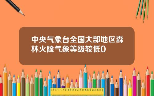 中央气象台全国大部地区森林火险气象等级较低0
