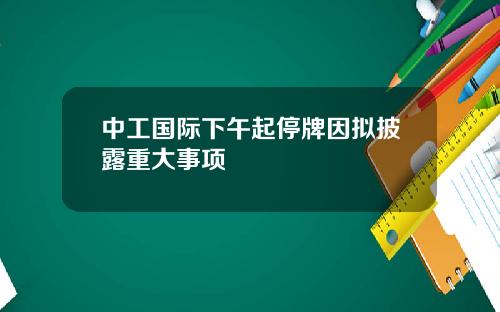 中工国际下午起停牌因拟披露重大事项