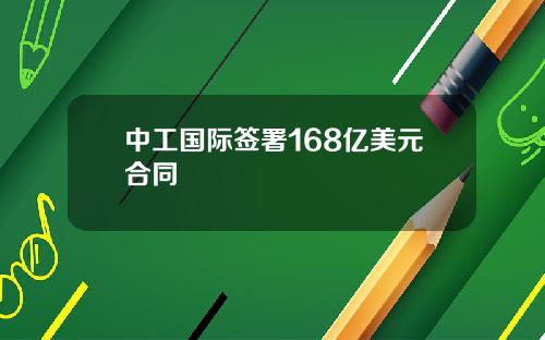 中工国际签署168亿美元合同