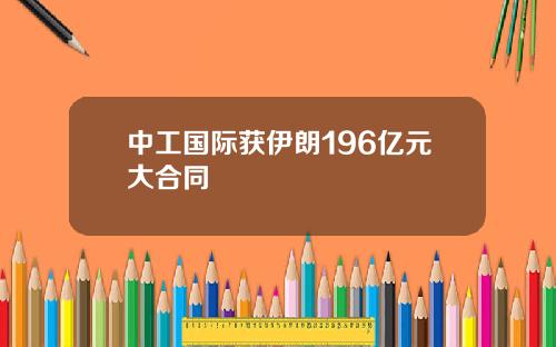 中工国际获伊朗196亿元大合同