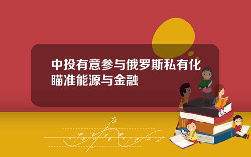 中投有意参与俄罗斯私有化瞄准能源与金融