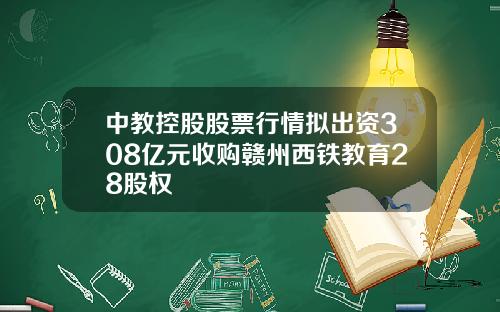 中教控股股票行情拟出资308亿元收购赣州西铁教育28股权