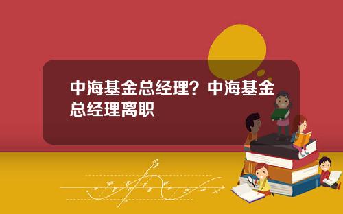 中海基金总经理？中海基金总经理离职