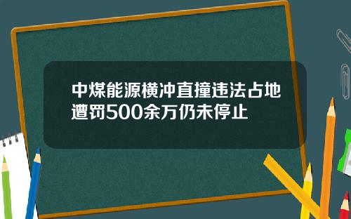 中煤能源横冲直撞违法占地遭罚500余万仍未停止