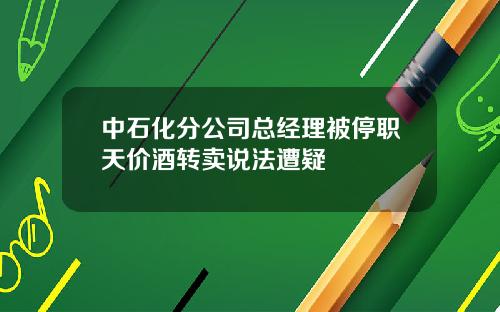 中石化分公司总经理被停职天价酒转卖说法遭疑