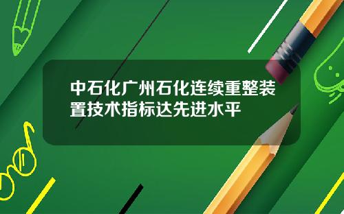 中石化广州石化连续重整装置技术指标达先进水平