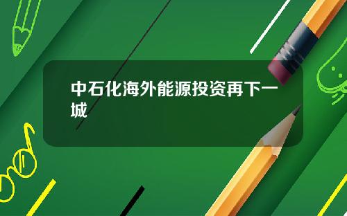 中石化海外能源投资再下一城