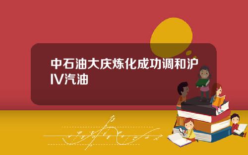 中石油大庆炼化成功调和沪IV汽油