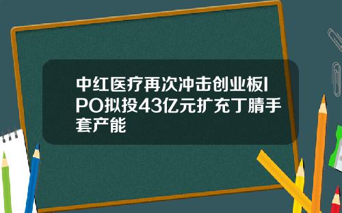 中红医疗再次冲击创业板IPO拟投43亿元扩充丁腈手套产能