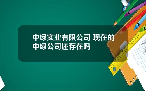 中绿实业有限公司 现在的中绿公司还存在吗