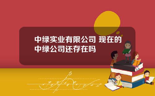 中绿实业有限公司 现在的中绿公司还存在吗