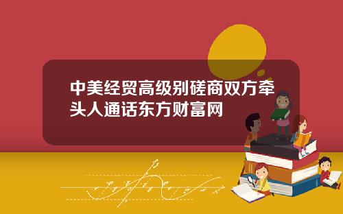 中美经贸高级别磋商双方牵头人通话东方财富网