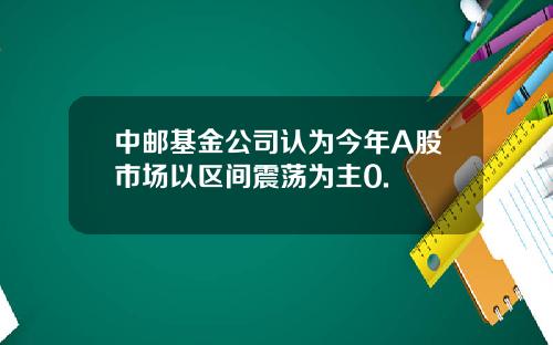 中邮基金公司认为今年A股市场以区间震荡为主0.