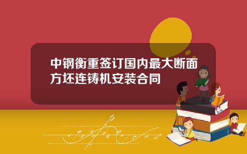 中钢衡重签订国内最大断面方坯连铸机安装合同