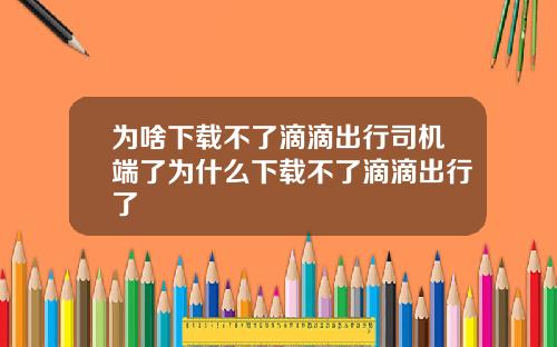 为啥下载不了滴滴出行司机端了为什么下载不了滴滴出行了