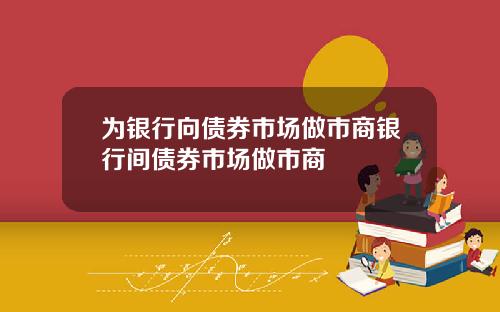 为银行向债券市场做市商银行间债券市场做市商