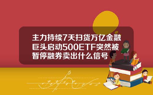 主力持续7天扫货万亿金融巨头启动500ETF突然被暂停融券卖出什么信号