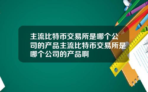 主流比特币交易所是哪个公司的产品主流比特币交易所是哪个公司的产品啊