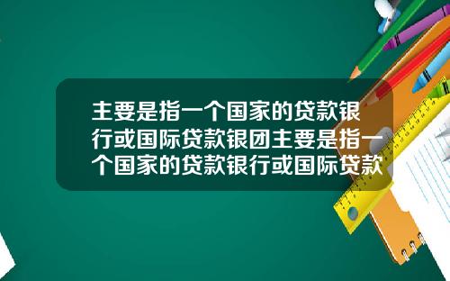 主要是指一个国家的贷款银行或国际贷款银团主要是指一个国家的贷款银行或国际贷款银团业务