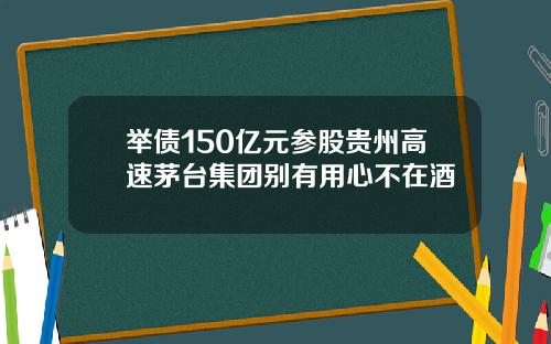举债150亿元参股贵州高速茅台集团别有用心不在酒