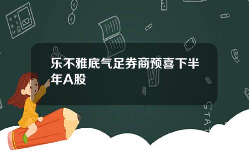 乐不雅底气足券商预喜下半年A股