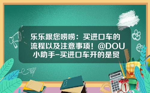乐乐跟您唠唠：买进口车的流程以及注意事项！@DOU+小助手-买进口车开的是贸易公司发票【新闻】
