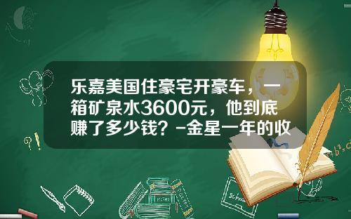 乐嘉美国住豪宅开豪车，一箱矿泉水3600元，他到底赚了多少钱？-金星一年的收入是多少【新闻】