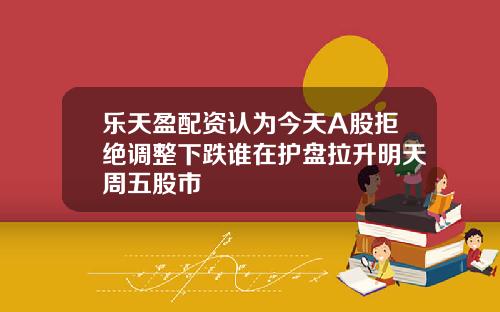乐天盈配资认为今天A股拒绝调整下跌谁在护盘拉升明天周五股市