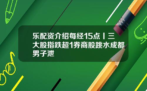 乐配资介绍每经15点丨三大股指跌超1券商股跳水成都男子泄