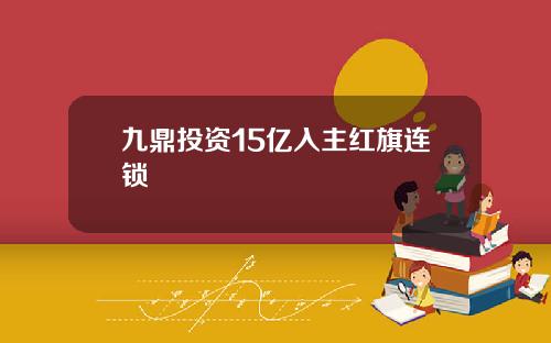 九鼎投资15亿入主红旗连锁