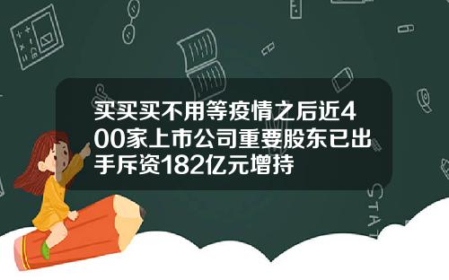 买买买不用等疫情之后近400家上市公司重要股东已出手斥资182亿元增持