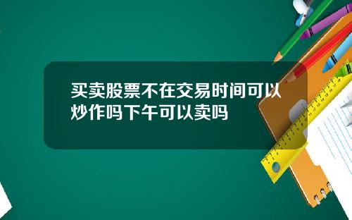 买卖股票不在交易时间可以炒作吗下午可以卖吗