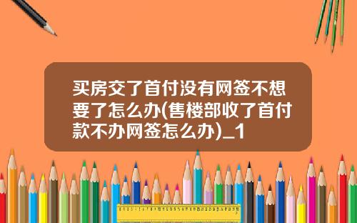 买房交了首付没有网签不想要了怎么办(售楼部收了首付款不办网签怎么办)_1