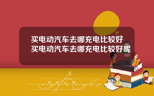 买电动汽车去哪充电比较好买电动汽车去哪充电比较好呢