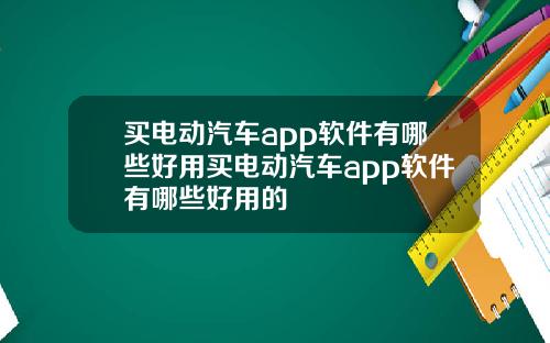 买电动汽车app软件有哪些好用买电动汽车app软件有哪些好用的