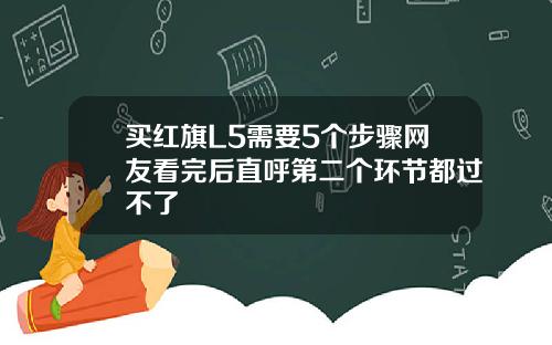 买红旗L5需要5个步骤网友看完后直呼第二个环节都过不了