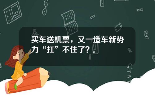 买车送机票，又一造车新势力“扛”不住了？.