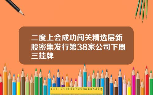 二度上会成功闯关精选层新股密集发行第38家公司下周三挂牌