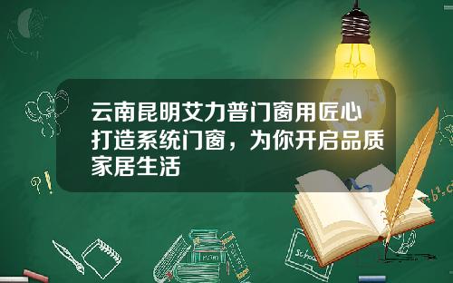 云南昆明艾力普门窗用匠心打造系统门窗，为你开启品质家居生活