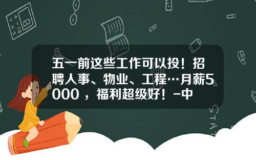 五一前这些工作可以投！招聘人事、物业、工程…月薪5000+，福利超级好！-中建材员工年终奖多少钱