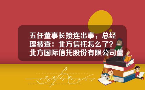 五任董事长接连出事，总经理被查：北方信托怎么了？-北方国际信托股份有限公司董事长刘惠文