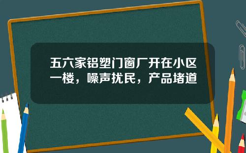 五六家铝塑门窗厂开在小区一楼，噪声扰民，产品堵道